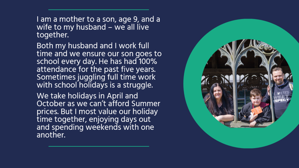 I am a mother to a son, age 9, and a wife to my husband – we all live together. Both my husband and I work full time and we ensure our son goes to school every day. He has had 100% attendance for the past five years. Sometimes juggling full time work with school holidays is a struggle. We take holidays in April and October as we can’t afford Summer prices. But I most value our holiday time together, enjoying days out and spending weekends with one another.