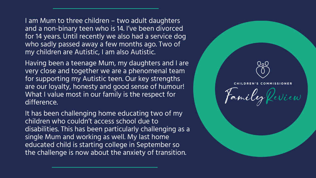 I am Mum to three children – two adult daughters and a non-binary teen who is 14. I’ve been divorced for 14 years. Until recently we also had a service dog who sadly passed away a few months ago. Two of my children are Autistic, I am also Autistic. Having been a teenage Mum, my daughters and I are very close and together we are a phenomenal team for supporting my Autistic teen. Our key strengths are our loyalty, honesty and good sense of humour! What I value most in our family is the respect for difference. It has been challenging home educating two of my children who couldn’t access school due to disabilities. This has been particularly challenging as a single Mum and working as well. My last home educated child is starting college in September so the challenge is now about the anxiety of transition.
