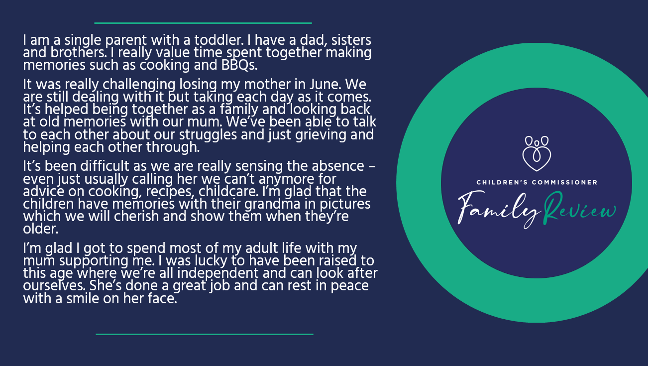 I am a single parent with a toddler. I have a dad, sisters and brothers. I really value time spent together making memories such as cooking and BBQs. It was really challenging losing my mother in June. We are still dealing with it but taking each day as it comes. It’s helped being together as a family and looking back at old memories with our mum. We’ve been able to talk to each other about our struggles and just grieving and helping each other through. It’s been difficult as we are really sensing the absence – even just usually calling her we can’t anymore for advice on cooking, recipes, childcare. I’m glad that the children have memories with their grandma in pictures which we will cherish and show them when they’re older. I’m glad I got to spend most of my adult life with my mum supporting me. I was lucky to have been raised to this age where we’re all independent and can look after ourselves. She’s done a great job and can rest in peace with a smile on her face. 